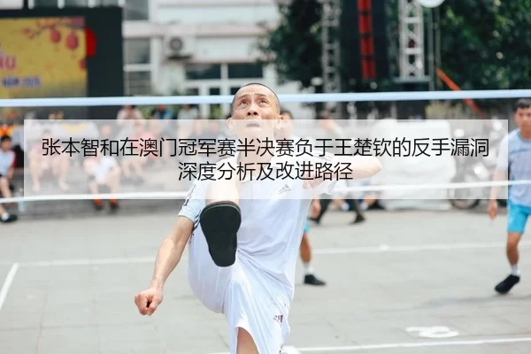 张本智和在澳门冠军赛半决赛负于王楚钦的反手漏洞深度分析及改进路径