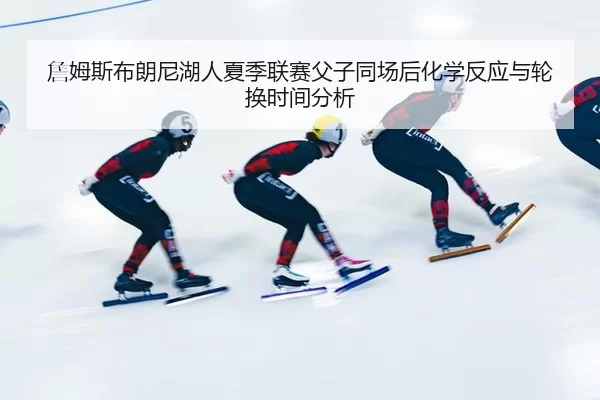詹姆斯布朗尼湖人夏季联赛父子同场后化学反应与轮换时间分析